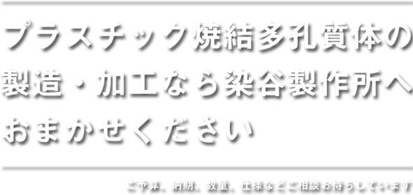 お客様の生産ラインを 支える「サービス」を。 染谷製作所は、プラスチック焼結多孔質体の 製造・加工専門会社です。